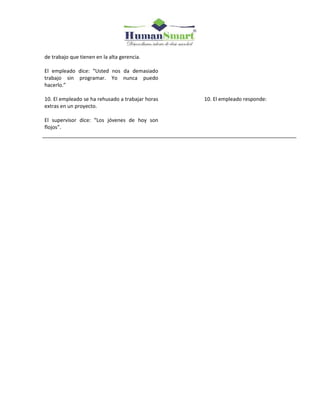 de trabajo que tienen en la alta gerencia.
El empleado dice: “Usted nos da demasiado
trabajo sin programar. Yo nunca puedo
hacerlo.”
10. El empleado se ha rehusado a trabajar horas
extras en un proyecto.
El supervisor dice: “Los jóvenes de hoy son
flojos”.
10. El empleado responde:
 