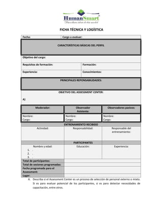 FICHA TÉCNICA Y LOGÍSTICA
Fecha: Cargo a evaluar:
CARACTERÍSTICAS BÁSICAS DEL PERFIL
Objetivo del cargo:
Requisitos de formación: Formación:
Experiencia: Conocimientos:
PRINCIPALES REPONSABILIDADES:
OBJETIVO DEL ASSESSMENT CENTER:
A)
Moderador: Observador
Asistente:
Observadores pasivos:
Nombre:
Cargo:
Nombre:
Cargo:
Nombre:
Cargo:
ENTRENAMIENTO RECIBIDO
Actividad: Responsabilidad: Responsable del
entrenamiento:
PARTICIPANTES
Nombre y edad:
1. .
2. .
3. .
Educación: Experiencia:
Total de participantes:
Total de sesiones programadas:
Fecha programada para el
Assessment:
Lugar:
A. Describa si el Assessment Center es un proceso de selección de personal externo o mixto.
Si es para evaluar potencial de los participantes, si es para detectar necesidades de
capacitación, entre otros.
 