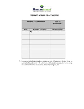 FORMATO DE PLAN DE ACTIVIDADES
A. Programar todas las actividades a realizar durante el Assessment Center. Tenga en
cuenta las horas de inicio y de culminación. Si tardará más de cuatro horas, tenga
en cuenta los horarios de descanso, desayuno, refrigerio, etc.
NOMBRE DE LA EMPRESA PLAN DE
ACTIVIDADES
Hora: Actividad a realizar: Observaciones:
A)
 