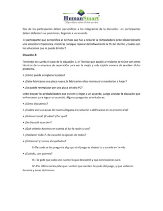Dos de los participantes deben personificar a los integrantes de la discusión. Los participantes
deben defender sus posiciones, llegando a un acuerdo.
El participante que personifica al Técnico que fue a reparar la computadora debe proporcionarle
una solución temporánea, mientras consigue reparar definitivamente la PC del cliente. ¿Cuáles son
las soluciones que le puede brindar?
Situación 2:
Teniendo en cuenta el caso de la situación 1, el Técnico que acudió al reclamo se reúne con otros
técnicos de la empresa de reparación para ver la mejor y más rápida manera de resolver dicho
problema.
• ¿Cómo puede arreglarse la placa?
• ¿Debe fabricarse una placa nueva, la fabricarían ellos mismos o la mandarían a hacer?
• ¿Se puede reemplazar por una placa de otra PC?
Debe discutir las probabilidades que existen y llegar a un acuerdo. Luego analizar la discusión que
enfrentaron para lograr un acuerdo. Algunas preguntas orientadoras:
• ¿Cómo discutimos?
• ¿Cuáles son las causas de nuestra llegada a la solución o del fracaso en no encontrarla?
• ¿Hubo errores? ¿Cuáles? ¿Por qué?
• ¿Se discutió en orden?
• ¿Qué criterios tuvimos en cuenta al dar la razón a uno?
• ¿Hablaron todos? ¿Se escuchó la opinión de todos?
• ¿Gritamos? ¿Fuimos atropellados?
II.-Después se les pregunta al grupo si el juego es abstracto o sucede en la vida.
• ¿Cuándo, con quienes?
III.- Se pide que cada uno cuente lo que descubrió y que conclusiones saco.
IV.-Por último se les pide que cuenten que sienten después del juego, y que sintieron
durante y antes del mismo.
 