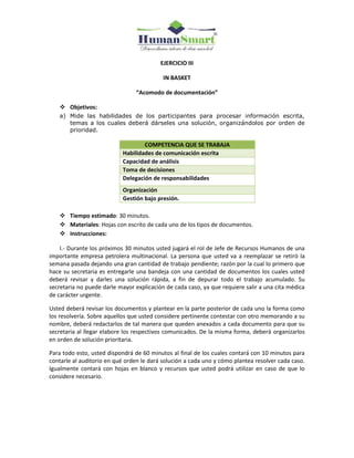 EJERCICIO III
IN BASKET
“Acomodo de documentación”
 Objetivos:
a) Mide las habilidades de los participantes para procesar información escrita,
temas a los cuales deberá dárseles una solución, organizándolos por orden de
prioridad.
COMPETENCIA QUE SE TRABAJA
Habilidades de comunicación escrita
Capacidad de análisis
Toma de decisiones
Delegación de responsabilidades
Organización
Gestión bajo presión.
 Tiempo estimado: 30 minutos.
 Materiales: Hojas con escrito de cada uno de los tipos de documentos.
 Instrucciones:
I.- Durante los próximos 30 minutos usted jugará el rol de Jefe de Recursos Humanos de una
importante empresa petrolera multinacional. La persona que usted va a reemplazar se retiró la
semana pasada dejando una gran cantidad de trabajo pendiente; razón por la cual lo primero que
hace su secretaria es entregarle una bandeja con una cantidad de documentos los cuales usted
deberá revisar y darles una solución rápida, a fin de depurar todo el trabajo acumulado. Su
secretaria no puede darle mayor explicación de cada caso, ya que requiere salir a una cita médica
de carácter urgente.
Usted deberá revisar los documentos y plantear en la parte posterior de cada uno la forma como
los resolvería. Sobre aquellos que usted considere pertinente contestar con otro memorando a su
nombre, deberá redactarlos de tal manera que queden anexados a cada documento para que su
secretaria al llegar elabore los respectivos comunicados. De la misma forma, deberá organizarlos
en orden de solución prioritaria.
Para todo esto, usted dispondrá de 60 minutos al final de los cuales contará con 10 minutos para
contarle al auditorio en qué orden le dará solución a cada uno y cómo plantea resolver cada caso.
Igualmente contará con hojas en blanco y recursos que usted podrá utilizar en caso de que lo
considere necesario.
 