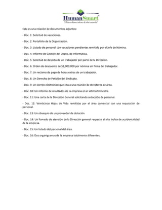 Esta es una relación de documentos adjuntos:
- Doc. 1: Solicitud de vacaciones.
- Doc. 2: Portafolio de la Organización.
- Doc. 3: Listado de personal con vacaciones pendientes remitido por el Jefe de Nómina.
- Doc. 4: Informe de Gestión del Depto. de Informática.
- Doc. 5: Solicitud de despido de un trabajador por parte de la Dirección.
- Doc. 6: Orden de descuento de $2,000.000 por nómina sin firma del trabajador.
- Doc. 7: Un reclamo de pago de horas extras de un trabajador.
- Doc. 8: Un Derecho de Petición del Sindicato.
- Doc. 9: Un correo electrónico que cita a una reunión de directores de área.
- Doc. 10: Un informe de resultados de la empresa en el último trimestre.
- Doc. 11: Una carta de la Dirección General solicitando reducción de personal.
- Doc. 12: Veinticinco Hojas de Vida remitidas por el área comercial con una requisición de
personal.
- Doc. 13: Un obsequio de un proveedor de dotación.
- Doc. 14: Un llamado de atención de la Dirección general respecto al alto índice de accidentalidad
de la empresa.
- Doc. 15: Un listado del personal del área.
- Doc. 16: Dos organigramas de la empresa totalmente diferentes.
 