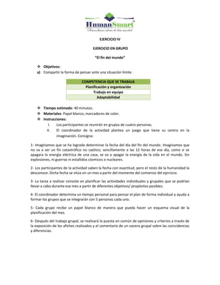 EJERCICIO IV
EJERCICIO EN GRUPO
“El fin del mundo”
 Objetivos:
a) Compartir la forma de pensar ante una situación límite.
COMPETENCIA QUE SE TRABAJA
Planificación y organización
Trabajo en equipo
Adaptabilidad
 Tiempo estimado: 40 minutos.
 Materiales: Papel blanco, marcadores de color.
 Instrucciones:
I. Los participantes se reunirán en grupos de cuatro personas.
II. El coordinador de la actividad plantea un juego que tiene su centro en la
imaginación. Consigna:
1- Imaginamos que se ha logrado determinar la fecha del día del fin del mundo. Imaginamos que
no va a ser un fin catastrófico no caótico; sencillamente a las 12 horas de ese día, como si se
apagara la energía eléctrica de una casa, se va a apagar la energía de la vida en el mundo. Sin
explosiones, ni guerras ni estallidos cósmicos o nucleares.
2- Los participantes de la actividad saben la fecha con exactitud, pero el resto de la humanidad la
desconoce. Dicha fecha se sitúa en un mes a partir del momento del comienzo del ejercicio.
3- La tarea a realizar consiste en planificar las actividades individuales y grupales que se podrían
llevar a cabo durante ese mes a partir de diferentes objetivos/ propósitos posibles.
4- El coordinador determina un tiempo personal para pensar el plan de forma individual y ayuda a
formar los grupos que se integrarán con 5 personas cada uno.
5- Cada grupo recibe un papel blanco de manera que pueda hacer un esquema visual de la
planificación del mes.
6- Después del trabajo grupal, se realizará la puesta en común de opiniones y criterios a través de
la exposición de los afiches realizados y el comentario de un vocero grupal sobre las coincidencias
y diferencias.
 
