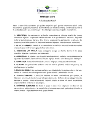 TRABAJO EN GRUPO
“Solución de Conflictos”
Abajo se dan varias actividades que pueden emplearse para generar información sobre como
resuelven los grupos los problemas. Es importante que el instructor tenga sensibilidad respecto a
la cantidad de datos que pueden surgir y dar el tiempo necesario para poder desarrollarlos.
1. AGRUPACIÓN. Los participantes reciben las instrucciones de colocarse en el orden en que
influencian al grupo. La persona al frente de la fila es el que tiene más influencia. Se puede
incluir a los instructores. La tarea debe llevarse a cabo con los participantes en silencio. Se
pueden usar otras características además de la influencia (apoyo, toma de riesgos, verbosidad).
2. ESCALA DE LIDERAZGO. Dentro de un tiempo límite muy estricto, los participantes desarrollan
una escala para medir el liderazgo y clasificar a los demás.
3. ESCOGIENDO UNA FAMILIA. Cada participante escoge una familia dentro de los otros
miembros del grupo y explica por qué los escogió.
4. AMBIGÜEDAD. Se establece una situación falta de estructura mediante instrucciones como la
siguiente: “Durante los próximos treinta minutos el grupo decidirá como desea pasar el tiempo”.
5. ELIMINACIÓN. Cada uno nombra a otra persona del grupo para que quede eliminada.
6. IGUALDAD. Los participantes elaboran una lista con las posibles parejas del grupo y las
clasifican según su igualdad.
7. TRIÁNGULO DE KELLY. Los participantes hacen una lista de todos los posibles tríos en el grupo.
Dentro de cada trío, dos son designados como iguales entre sí y diferentes al tercero.
8. PAPELES CAMBIADOS. El instructor presenta una tarea controvertible, por ejemplo, la
liberación femenina, la libertad sexual o la pena de muerte. En forma breve cada participante
expresa su opinión. Luego el grupo en conjunto, discute el tema con todas las personas
argumentando lo contrario de lo que opinó.
9. FORMANDO SUBGRUPOS. Se divide el grupo en dos o más subgrupos con base en las
características predominantes. Se puede incluir criterios de sexo, edad, grado de participación o
interés político. Luego se confrontan los grupos entre sí.
 