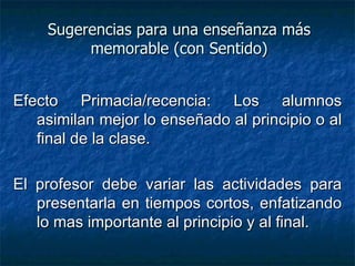 Sugerencias para una enseñanza más memorable (con Sentido)‏ Efecto Primacia/recencia: Los alumnos asimilan mejor lo enseñado al principio o al final de la clase. El profesor debe variar las actividades para presentarla en tiempos cortos, enfatizando lo mas importante al principio y al final.  