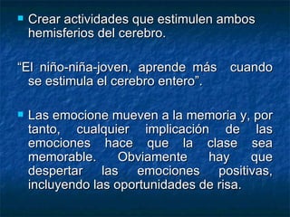 Crear actividades que estimulen ambos hemisferios del cerebro.  “ El niño-niña-joven, aprende más  cuando se estimula el cerebro entero”. Las emocione mueven a la memoria y, por tanto, cualquier implicación de las emociones hace que la clase sea memorable. Obviamente hay que despertar las emociones positivas, incluyendo las oportunidades de risa. 