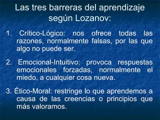 Las tres barreras del aprendizaje según Lozanov: 1. Crítico-Lógico: nos ofrece todas las razones, normalmente falsas, por las que algo no puede ser. 2. Emocional-Intuitivo: provoca respuestas emocionales forzadas, normalmente el miedo, a cualquier cosa nueva.  3. Ético-Moral: restringe lo que aprendemos a causa de las creencias o principios que más valoramos. 
