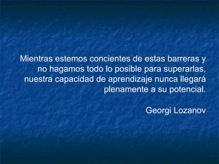 Mientras estemos concientes de estas barreras y no hagamos todo lo posible para superarlas, nuestra capacidad de aprendizaje nunca llegará plenamente a su potencial. Georgi Lozanov 
