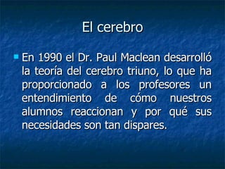 El cerebro En 1990 el Dr. Paul Maclean desarrolló la teoría del cerebro triuno, lo que ha proporcionado a los profesores un entendimiento de cómo nuestros alumnos reaccionan y por qué sus necesidades son tan dispares.  