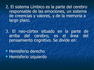 2. El sistema Límbico es la parte del cerebro responsable de las emociones, un sistema de creencias y valores, y de la memoria a largo plazo. 3. El neo-córtex situado en la parte de arriba del cerebro, es el área del pensamiento cognitivo. Se divide en: Hemisferio derecho Hemisferio izquierdo 