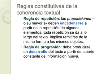 Reglas constitutivas de la
coherencia textual
 ◦ Regla de repetición: las proposiciones –
   o su mayoría- deben encadenarse a
   partir de la repetición de algunos
   elementos. Esta repetición se da a lo
   largo del texto. Implica remitirse de la
   misma forma a los mismos objetos.
 ◦ Regla de progresión: debe producirse
   un desarrollo del texto a partir del aporte
   constante de información nueva.
 