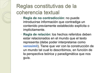 Reglas constitutivas de la
coherencia textual
 ◦ Regla de no contradicción: no puede
   introducirse información que contradiga un
   contenido previamente establecido explícita o
   implícitamente.
 ◦ Regla de relación: los hechos referidos deben
   estar relacionados en el mundo que el texto
   representa (debe poder interpretarse como
   verosímil). Tiene que ver con la construcción de
   un mundo tal cual lo describimos, en función de
   la perspectiva teórica y paradigmática que nos
   guía.
 