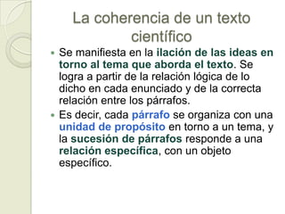La coherencia de un texto
            científico
 Se manifiesta en la ilación de las ideas en
  torno al tema que aborda el texto. Se
  logra a partir de la relación lógica de lo
  dicho en cada enunciado y de la correcta
  relación entre los párrafos.
 Es decir, cada párrafo se organiza con una
  unidad de propósito en torno a un tema, y
  la sucesión de párrafos responde a una
  relación específica, con un objeto
  específico.
 