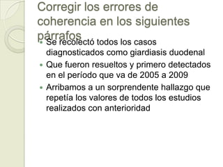 Corregir los errores de
coherencia en los siguientes
párrafos todos los casos
 Se recolectó
  diagnosticados como giardiasis duodenal
 Que fueron resueltos y primero detectados
  en el período que va de 2005 a 2009
 Arribamos a un sorprendente hallazgo que
  repetía los valores de todos los estudios
  realizados con anterioridad
 
