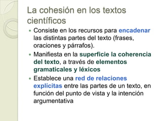 La cohesión en los textos
científicos
 Consiste en los recursos para encadenar
  las distintas partes del texto (frases,
  oraciones y párrafos).
 Manifiesta en la superficie la coherencia
  del texto, a través de elementos
  gramaticales y léxicos
 Establece una red de relaciones
  explícitas entre las partes de un texto, en
  función del punto de vista y la intención
  argumentativa
 