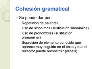 Cohesión gramatical
   Se puede dar por:
    ◦ Repetición de palabras
    ◦ Uso de sinónimos (sustitución sinonímica)
    ◦ Uso de pronombres (sustitución
      pronominal)
    ◦ Supresión de elemento conocido que
      aparece muy seguido en el texto y que el
      receptor puede reconstruir (elipsis)
 