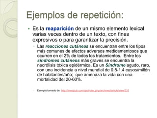 Ejemplos de repetición:
   Es la reaparición de un mismo elemento lexical
    varias veces dentro de un texto, con fines
    expresivos o para garantizar la precisión.
    ◦ Las reacciones cutáneas se encuentran entre los tipos
      más comunes de efectos adversos medicamentosos que
      ocurren en el 2% de todos los tratamientos. Entre los
      síndromes cutáneos más graves se encuentra la
      necrólisis tóxica epidérmica. Es un Síndrome agudo, raro,
      con una incidencia a nivel mundial de 0.5-1.4 casos/millón
      de habitantes/año; que amenaza la vida con una
      mortalidad del 20-60%.

    ◦   Ejemplo tomado de: http://imedpub.com/ojs/index.php/archmed/article/view/331
 