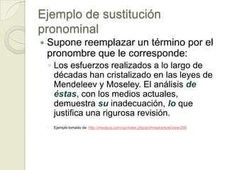 Ejemplo de sustitución
pronominal
   Supone reemplazar un término por el
    pronombre que le corresponde:
    ◦ Los esfuerzos realizados a lo largo de
      décadas han cristalizado en las leyes de
      Mendeleev y Moseley. El análisis de
      éstas, con los medios actuales,
      demuestra su inadecuación, lo que
      justifica una rigurosa revisión.
    ◦   Ejemplo tomado de: http://imedpub.com/ojs/index.php/archmed/article/view/356
 
