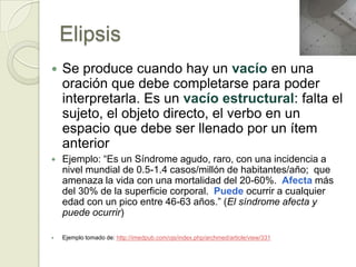 Elipsis
   Se produce cuando hay un vacío en una
    oración que debe completarse para poder
    interpretarla. Es un vacío estructural: falta el
    sujeto, el objeto directo, el verbo en un
    espacio que debe ser llenado por un ítem
    anterior
   Ejemplo: “Es un Síndrome agudo, raro, con una incidencia a
    nivel mundial de 0.5-1.4 casos/millón de habitantes/año; que
    amenaza la vida con una mortalidad del 20-60%. Afecta más
    del 30% de la superficie corporal. Puede ocurrir a cualquier
    edad con un pico entre 46-63 años.” (El síndrome afecta y
    puede ocurrir)

   Ejemplo tomado de: http://imedpub.com/ojs/index.php/archmed/article/view/331
 