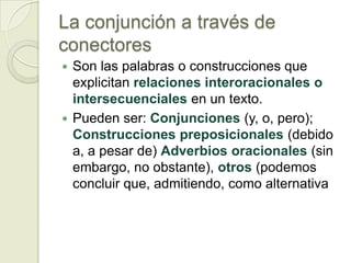 La conjunción a través de
conectores
 Son las palabras o construcciones que
  explicitan relaciones interoracionales o
  intersecuenciales en un texto.
 Pueden ser: Conjunciones (y, o, pero);
  Construcciones preposicionales (debido
  a, a pesar de) Adverbios oracionales (sin
  embargo, no obstante), otros (podemos
  concluir que, admitiendo, como alternativa
 