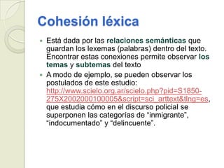 Cohesión léxica
   Está dada por las relaciones semánticas que
    guardan los lexemas (palabras) dentro del texto.
    Encontrar estas conexiones permite observar los
    temas y subtemas del texto
   A modo de ejemplo, se pueden observar los
    postulados de este estudio:
    http://www.scielo.org.ar/scielo.php?pid=S1850-
    275X2002000100005&script=sci_arttext&tlng=es,
    que estudia cómo en el discurso policial se
    superponen las categorías de “inmigrante”,
    “indocumentado” y “delincuente”.
 