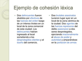 Ejemplo de cohesión léxica
   Dos delincuentes fueron          Dos brutales asesinatos
    abatidos por efectivos de         tuvieron lugar ayer en un
    las fuerzas del orden luego       local de la zona céntrica de
    de un intenso tiroteo en un       la ciudad. Dos agentes de
    local de la zona comercial        las fuerzas represoras del
    de esta ciudad. Los               delito asesinaron a dos
    delincuentes habían               seres desprotegidos,
    ingresado al local                ejerciendo irracionalmente
    sometiendo a los                  el abuso de poder y
    desprotegidos clientes y al       autoridad y amparándose
    dueño del comercio.               en la portación de armas
 