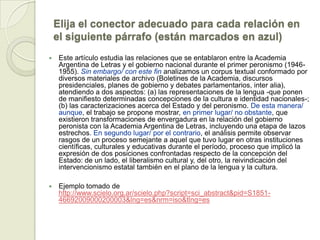 Elija el conector adecuado para cada relación en
    el siguiente párrafo (están marcados en azul)
    Este artículo estudia las relaciones que se entablaron entre la Academia
     Argentina de Letras y el gobierno nacional durante el primer peronismo (1946-
     1955). Sin embargo/ con este fin analizamos un corpus textual conformado por
     diversos materiales de archivo (Boletines de la Academia, discursos
     presidenciales, planes de gobierno y debates parlamentarios, inter alia),
     atendiendo a dos aspectos: (a) las representaciones de la lengua -que ponen
     de manifiesto determinadas concepciones de la cultura e identidad nacionales-;
     (b) las caracterizaciones acerca del Estado y del peronismo. De esta manera/
     aunque, el trabajo se propone mostrar, en primer lugar/ no obstante, que
     existieron transformaciones de envergadura en la relación del gobierno
     peronista con la Academia Argentina de Letras, incluyendo una etapa de lazos
     estrechos. En segundo lugar/ por el contrario, el análisis permite observar
     rasgos de un proceso semejante a aquel que tuvo lugar en otras instituciones
     científicas, culturales y educativas durante el período, proceso que implicó la
     expresión de dos posiciones confrontadas respecto de la concepción del
     Estado: de un lado, el liberalismo cultural y, del otro, la reivindicación del
     intervencionismo estatal también en el plano de la lengua y la cultura.

    Ejemplo tomado de
     http://www.scielo.org.ar/scielo.php?script=sci_abstract&pid=S1851-
     46692009000200003&lng=es&nrm=iso&tlng=es
 