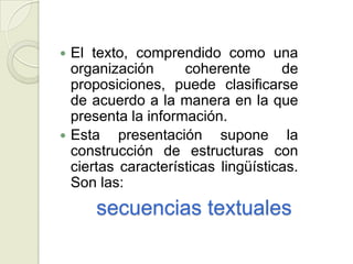  El texto, comprendido como una
  organización      coherente       de
  proposiciones, puede clasificarse
  de acuerdo a la manera en la que
  presenta la información.
 Esta    presentación supone la
  construcción de estructuras con
  ciertas características lingüísticas.
  Son las:
      secuencias textuales
 