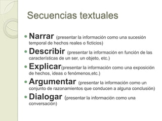 Secuencias textuales

 Narrar       (presentar la información como una sucesión
  temporal de hechos reales o ficticios)

 Describir           (presentar la información en función de las
  características de un ser, un objeto, etc.)

 Explicar(presentar la información como una exposición
  de hechos, ideas o fenómenos,etc.)

 Argumentar             (presentar la información como un
  conjunto de razonamientos que conducen a alguna conclusión)

 Dialogar (presentar la información como una
  conversación)
 