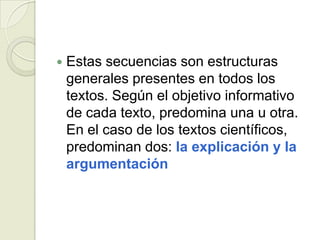    Estas secuencias son estructuras
    generales presentes en todos los
    textos. Según el objetivo informativo
    de cada texto, predomina una u otra.
    En el caso de los textos científicos,
    predominan dos: la explicación y la
    argumentación
 
