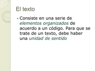 El texto
   Consiste en una serie de
    elementos organizados de
    acuerdo a un código. Para que se
    trate de un texto, debe haber
    una unidad de sentido
 