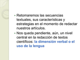  Retomaremos las secuencias
  textuales, sus características y
  estrategias en el momento de redactar
  nuestros artículos.
 Nos queda pendiente, aún, un nivel
  central en la redacción de textos
  científicos: la dimensión verbal o el
  uso de la lengua
 