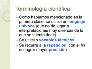 Terminología científica
 Como habíamos mencionado en la
  primera clase, se utiliza un lenguaje
  unívoco (que no de lugar a
  interpretaciones muy diversas de lo
  que se intenta decir)
 Se utilizan vocablos técnicos
 Se recurre a la repetición, con el fin
  de lograr mayor precisión.
 