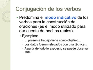 Conjugación de los verbos
   Predomina el modo indicativo de los
    verbos para la construcción de
    oraciones (es el modo utilizado para
    dar cuenta de hechos reales).
    ◦ Ejemplos:
      El presente trabajo tiene como objetivo...
      Los datos fueron relevados con una técnica...
      A partir de todo lo expuesto se puede observar
       que...
 