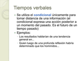 Tiempos verbales
 Se utiliza el condicional únicamente para
  tomar distancia de una información (el
  condicional expresa una acción posterior a
  un momento del pasado. Es el futuro de un
  tiempo pasado)
 Ejemplos:
    ◦ Los resultados hablarían de una tendencia
      general en...
    ◦ Quien luego de una profunda reflexión habría
      determinado que los homínidos...
 