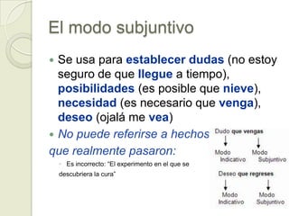 El modo subjuntivo
 Se usa para establecer dudas (no estoy
  seguro de que llegue a tiempo),
  posibilidades (es posible que nieve),
  necesidad (es necesario que venga),
  deseo (ojalá me vea)
 No puede referirse a hechos
que realmente pasaron:
    ◦ Es incorrecto: “El experimento en el que se
    descubriera la cura”
 
