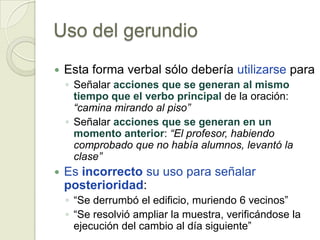 Uso del gerundio
   Esta forma verbal sólo debería utilizarse para
    ◦ Señalar acciones que se generan al mismo
      tiempo que el verbo principal de la oración:
      “camina mirando al piso”
    ◦ Señalar acciones que se generan en un
      momento anterior: “El profesor, habiendo
      comprobado que no había alumnos, levantó la
      clase”
   Es incorrecto su uso para señalar
    posterioridad:
    ◦ “Se derrumbó el edificio, muriendo 6 vecinos”
    ◦ “Se resolvió ampliar la muestra, verificándose la
      ejecución del cambio al día siguiente”
 