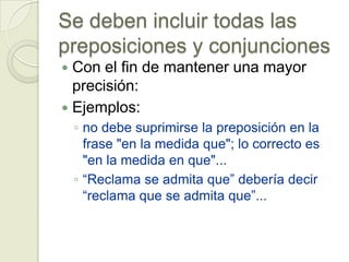 Se deben incluir todas las
preposiciones y conjunciones
 Con el fin de mantener una mayor
  precisión:
 Ejemplos:
    ◦ no debe suprimirse la preposición en la
      frase "en la medida que"; lo correcto es
      "en la medida en que"...
    ◦ “Reclama se admita que” debería decir
      “reclama que se admita que”...
 