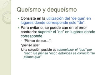 Queísmo y dequeísmo
 Consiste en la utilización del “de que” en
  lugares donde corresponde solo “de”.
 Para evitarlo, se puede cae en el error
  contrario: suprimir el “de” en lugares donde
  corresponde.
    ◦ “Pienso de que…”:
    “pienso que”
    Una solución posible es reemplazar el “que” por
      “eso”: Se piensa “eso”, entonces es correcto “se
      piensa que”
 