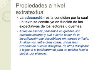 Propiedades a nivel
extratextual
   La adecuación es la condición por la cual
    un texto se construye en función de las
    expectativas de los lectores u oyentes.
   Antes de escribir pensamos en quiénes son
    nuestros lectores y qué quieren saber de la
    investigación que describimos en nuestro artículo.
    Analizamos, entre otras cosas, si nos leen
    expertos de nuestra disciplina, de otras disciplinas
    o legos; o si publicaremos para un público local o
    global, por ejemplo.
 