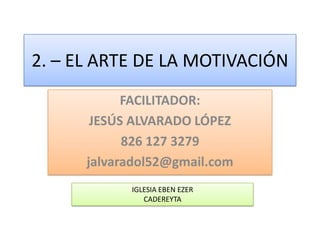 2. – EL ARTE DE LA MOTIVACIÓN
            FACILITADOR:
       JESÚS ALVARADO LÓPEZ
            826 127 3279
      jalvaradol52@gmail.com
            IGLESIA EBEN EZER
               CADEREYTA
 