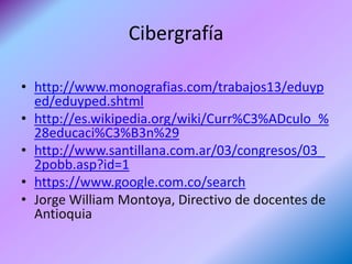 Cibergrafía

• http://www.monografias.com/trabajos13/eduyp
  ed/eduyped.shtml
• http://es.wikipedia.org/wiki/Curr%C3%ADculo_%
  28educaci%C3%B3n%29
• http://www.santillana.com.ar/03/congresos/03_
  2pobb.asp?id=1
• https://www.google.com.co/search
• Jorge William Montoya, Directivo de docentes de
  Antioquia
 
