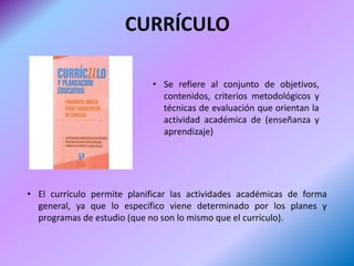 CURRÍCULO

                            • Se refiere al conjunto de objetivos,
                              contenidos, criterios metodológicos y
                              técnicas de evaluación que orientan la
                              actividad académica de (enseñanza y
                              aprendizaje)




• El currículo permite planificar las actividades académicas de forma
  general, ya que lo específico viene determinado por los planes y
  programas de estudio (que no son lo mismo que el currículo).
 
