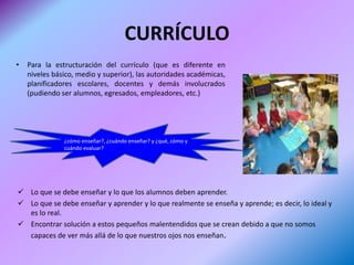CURRÍCULO
•   Para la estructuración del currículo (que es diferente en
    niveles básico, medio y superior), las autoridades académicas,
    planificadores escolares, docentes y demás involucrados
    (pudiendo ser alumnos, egresados, empleadores, etc.)




               ¿cómo enseñar?, ¿cuándo enseñar? y ¿qué, cómo y
               cuándo evaluar?




 Lo que se debe enseñar y lo que los alumnos deben aprender.
 Lo que se debe enseñar y aprender y lo que realmente se enseña y aprende; es decir, lo ideal y
  es lo real.
 Encontrar solución a estos pequeños malentendidos que se crean debido a que no somos
  capaces de ver más allá de lo que nuestros ojos nos enseñan.
 