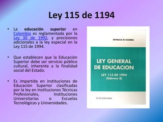 Ley 115 de 1194
• La educación superior en
  Colombia es reglamentada por la
  Ley 30 de 1992, y precisiones
  adicionales a la ley especial en la
  Ley 115 de 1994.

• Que establecen que la Educación
  Superior debe ser servicio público
  cultural, inherente a la finalidad
  social del Estado.

• Es impartida en instituciones de
  Educación Superior clasificadas
  por la ley en Instituciones Técnicas
  Profesionales,          Instituciones
  Universitarias       o       Escuelas
  Tecnológicas y Universidades.
 