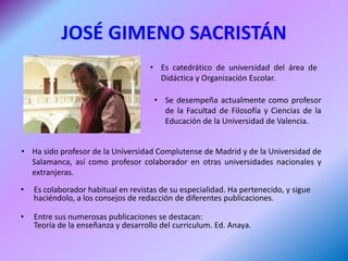 JOSÉ GIMENO SACRISTÁN
                                     • Es catedrático de universidad del área de
                                       Didáctica y Organización Escolar.

                                      • Se desempeña actualmente como profesor
                                        de la Facultad de Filosofía y Ciencias de la
                                        Educación de la Universidad de Valencia.


• Ha sido profesor de la Universidad Complutense de Madrid y de la Universidad de
  Salamanca, así como profesor colaborador en otras universidades nacionales y
  extranjeras.
•   Es colaborador habitual en revistas de su especialidad. Ha pertenecido, y sigue
    haciéndolo, a los consejos de redacción de diferentes publicaciones.

•   Entre sus numerosas publicaciones se destacan:
    Teoría de la enseñanza y desarrollo del curriculum. Ed. Anaya.
 