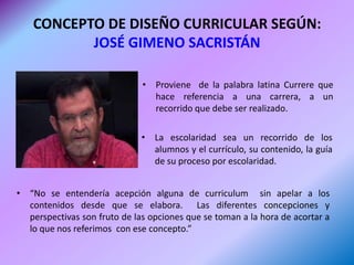 CONCEPTO DE DISEÑO CURRICULAR SEGÚN:
           JOSÉ GIMENO SACRISTÁN

                              • Proviene de la palabra latina Currere que
                                hace referencia a una carrera, a un
                                recorrido que debe ser realizado.

                              • La escolaridad sea un recorrido de los
                                alumnos y el currículo, su contenido, la guía
                                de su proceso por escolaridad.


• “No se entendería acepción alguna de curriculum sin apelar a los
  contenidos desde que se elabora. Las diferentes concepciones y
  perspectivas son fruto de las opciones que se toman a la hora de acortar a
  lo que nos referimos con ese concepto.”
 