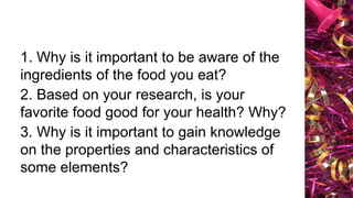 1. Why is it important to be aware of the
ingredients of the food you eat?
2. Based on your research, is your
favorite food good for your health? Why?
3. Why is it important to gain knowledge
on the properties and characteristics of
some elements?
 