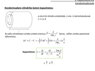 3. Kapazitatea eta
                                                                            kondentsadoreak
Kondentsadore zilindriko baten kapazitatea:
            -λ
       +λ
   a                               a eta b bi zilindro ardatzkide, λ eta -λ dentsitatedunak.
                                   L >> a, b
   b




                 L
                                                    λ
Bi xafla zilindrikoen arteko arteko eremua:   E=           ˆ
                                                           r beraz, xaflen arteko potentzial
                                                   2πε o r
diferentzia:
                                      +
                                          b               λ      b
                     ∆V = V+ − V− = − ∫ E ×dl = ∫ Edr =         Ln
                                      −          a
                                                          2πε o    a


                                        Q    λL      2πε 0 L
                     Kapazitatea: C =     =        =
                                        ∆V V+ − V−    ln
                                                         b
                                                         a

                                           L    C
 