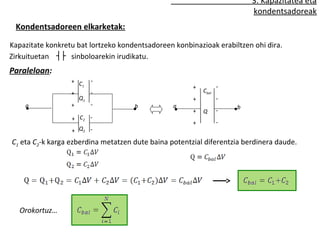 3. Kapazitatea eta
                                                                          kondentsadoreak
 Kondentsadoreen elkarketak:

Kapazitate konkretu bat lortzeko kondentsadoreen konbinazioak erabiltzen ohi dira.
Zirkuituetan ┤├ sinboloarekin irudikatu.
Paraleloan:
                  + C      -
                     1
                                                       +          -
                  +        -                               Cbal
                      Q1                               +          -
    a             +        -         b           a                    b
                                                       +   Q      -
                  + C2 -
                                                       +          -
                  + Q2 -
C1 eta C2-k karga ezberdina metatzen dute baina potentzial diferentzia berdinera daude.




   Orokortuz…
 